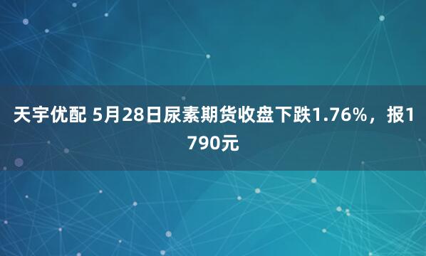 天宇优配 5月28日尿素期货收盘下跌1.76%，报1790元