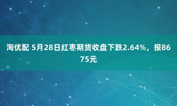 淘优配 5月28日红枣期货收盘下跌2.64%，报8675元