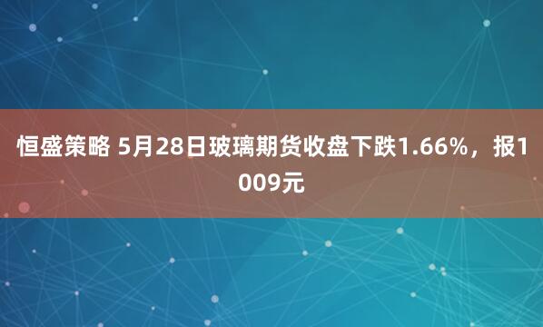 恒盛策略 5月28日玻璃期货收盘下跌1.66%，报1009元