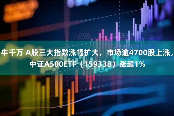 牛千万 A股三大指数涨幅扩大，市场逾4700股上涨，中证A500ETF（159338）涨超1%