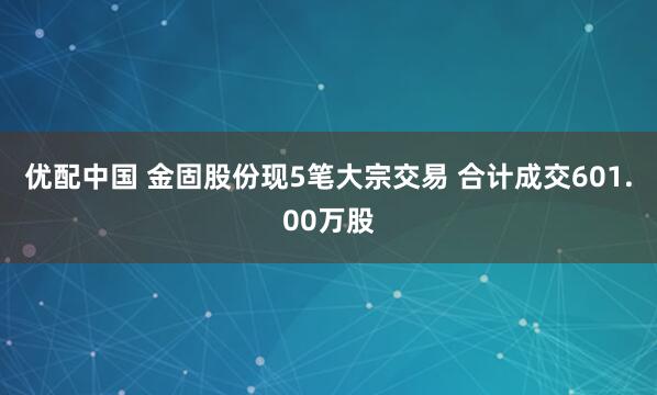 优配中国 金固股份现5笔大宗交易 合计成交601.00万股