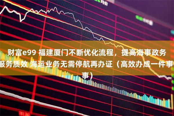 财富e99 福建厦门不断优化流程，提高海事政务服务质效 海运业务无需停航再办证（高效办成一件事）