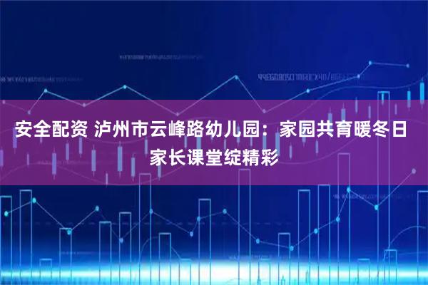 安全配资 泸州市云峰路幼儿园：家园共育暖冬日 家长课堂绽精彩