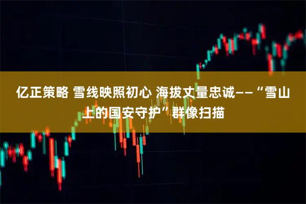 亿正策略 雪线映照初心 海拔丈量忠诚——“雪山上的国安守护”群像扫描