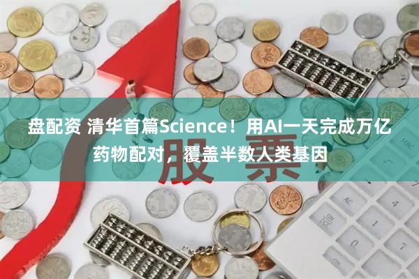 盘配资 清华首篇Science！用AI一天完成万亿药物配对，覆盖半数人类基因