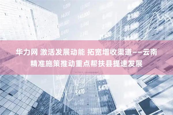 华力网 激活发展动能 拓宽增收渠道——云南精准施策推动重点帮扶县提速发展