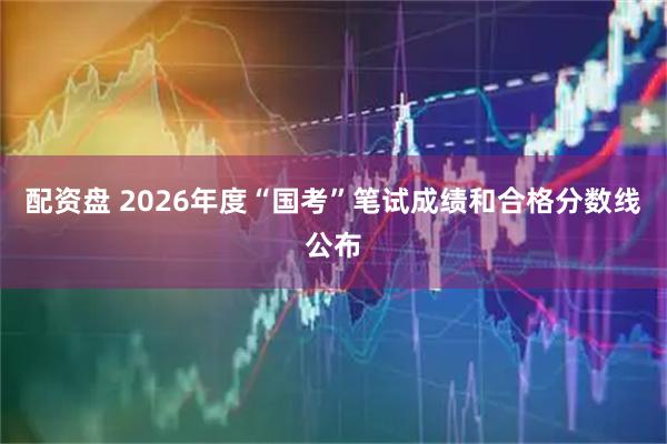 配资盘 2026年度“国考”笔试成绩和合格分数线公布