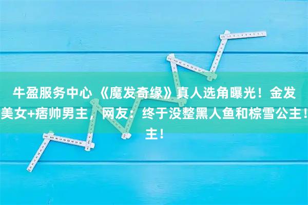 牛盈服务中心 《魔发奇缘》真人选角曝光！金发美女+痞帅男主，网友：终于没整黑人鱼和棕雪公主！