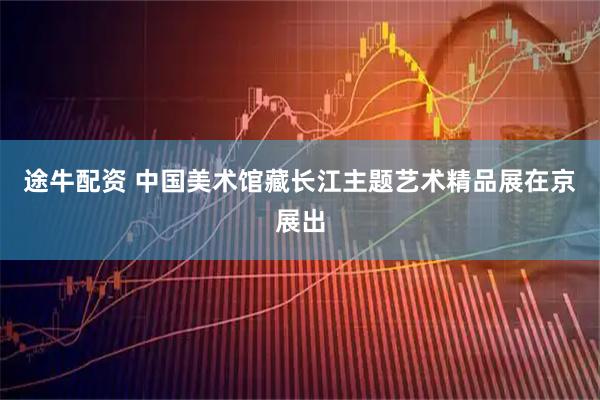 途牛配资 中国美术馆藏长江主题艺术精品展在京展出