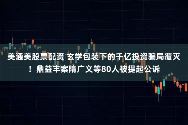 美通美股票配资 玄学包装下的千亿投资骗局覆灭！鼎益丰案隋广义等80人被提起公诉