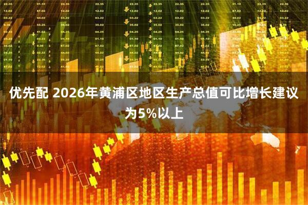 优先配 2026年黄浦区地区生产总值可比增长建议为5%以上