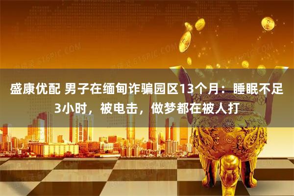 盛康优配 男子在缅甸诈骗园区13个月：睡眠不足3小时，被电击，做梦都在被人打