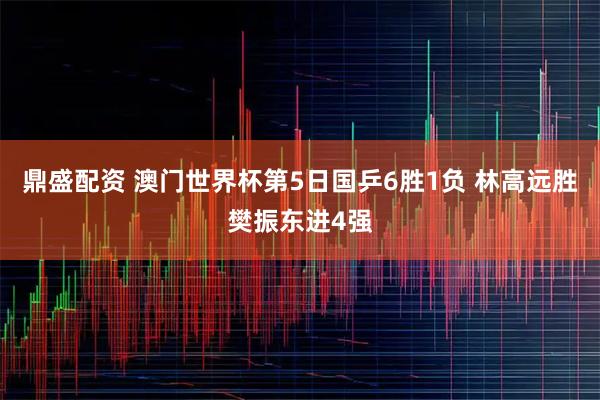 鼎盛配资 澳门世界杯第5日国乒6胜1负 林高远胜樊振东进4强