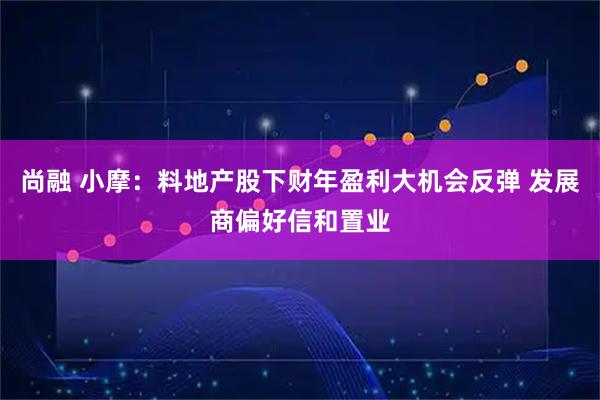 尚融 小摩：料地产股下财年盈利大机会反弹 发展商偏好信和置业