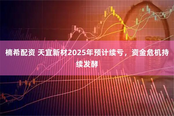 楠希配资 天宜新材2025年预计续亏，资金危机持续发酵