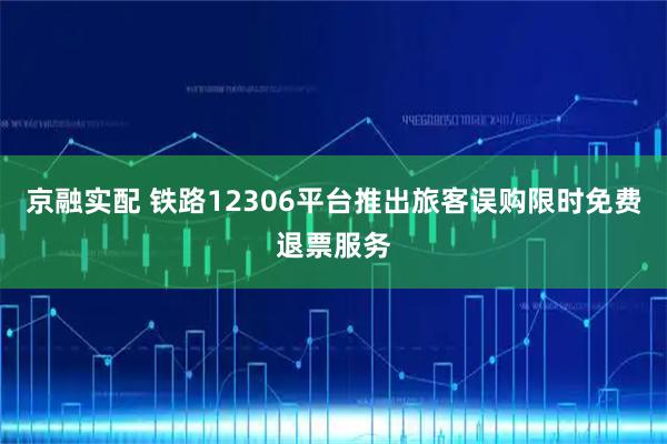 京融实配 铁路12306平台推出旅客误购限时免费退票服务